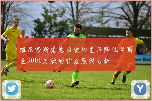 维尼修斯愿意为续约皇马降低年薪至3000万欧的背后原因分析